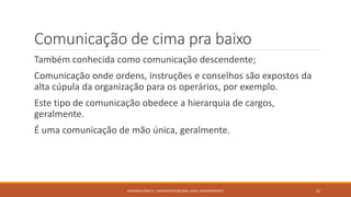 Comunicação de cima pra baixo
Também conhecida como comunicação descendente;
Comunicação onde ordens, instruções e conselhos são expostos da
alta cúpula da organização para os operários, por exemplo.
Este tipo de comunicação obedece a hierarquia de cargos,
geralmente.
É uma comunicação de mão única, geralmente.
ANDERSON PONTES - DISSONPONTES@GMAIL.COM | @DISSONPONTES 22
 