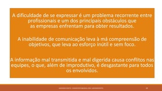 A dificuldade de se expressar é um problema recorrente entre
profissionais e um dos principais obstáculos que
as empresas enfrentam para obter resultados.
A inabilidade de comunicação leva à má compreensão de
objetivos, que leva ao esforço inútil e sem foco.
A informação mal transmitida e mal digerida causa conflitos nas
equipes, o que, além de improdutivo, é desgastante para todos
os envolvidos.
ANDERSON PONTES - DISSONPONTES@GMAIL.COM | @DISSONPONTES 29
 