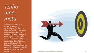 Tenha
uma
meta
Antes de começar uma
conversa, pense
no resultado. Ter foco no
objetivo final faz com que a
discussão tenha foco e
rapidez. Quando começar a
falar, diga a seu ouvinte o
que você pretende. “Revele,
em uma ou duas frases, o
que será tratado”, diz
Reinaldo Polito, professor de
expressão verbal do Instituto
Reinaldo Polito, de São
Paulo. ANDERSON PONTES - DISSONPONTES@GMAIL.COM | @DISSONPONTES 30
 