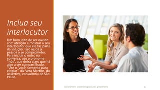 Inclua seu
interlocutor
Um bom jeito de ser ouvido
com atenção é mostrar a seu
interlocutor que ele faz parte
da solução. Isso ajuda a
pessoa a se comprometer.
Para incluir o outro na
conversa, use o pronome
“nós”, que deixa claro que há
algo a ser compartilhado.
“Use o ‘você’ somente para
elogiar”, diz Vera Martins, da
Assertiva, consultoria de São
Paulo.
ANDERSON PONTES - DISSONPONTES@GMAIL.COM | @DISSONPONTES 31
 