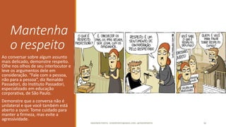 Mantenha
o respeito
Ao conversar sobre algum assunto
mais delicado, demonstre respeito.
Olhe nos olhos de seu interlocutor e
leve os argumentos dele em
consideração. “Fale com a pessoa,
não para a pessoa”, diz Reinaldo
Passadori, do Instituto Passadori,
especializado em educação
corporativa, de São Paulo.
Demonstre que a conversa não é
unilateral e que você também está
aberto a ouvir. Tome cuidado para
manter a firmeza, mas evite a
agressividade.
ANDERSON PONTES - DISSONPONTES@GMAIL.COM | @DISSONPONTES 32
 