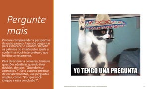 Pergunte
mais
Procure compreender a perspectiva
da outra pessoa, fazendo perguntas
para esclarecer o assunto. Repetir
as palavras do interlocutor ajuda a
conferir se você interpretou o que
foi dito corretamente.
Para direcionar a conversa, formule
questões objetivas quando tiver
dúvidas, do tipo: “Quando isso
aconteceu?”. Se o assunto precisar
de esclarecimentos, use perguntas
amplas, como: “Por que você
chegou a essa conclusão?”.
ANDERSON PONTES - DISSONPONTES@GMAIL.COM | @DISSONPONTES 33
 