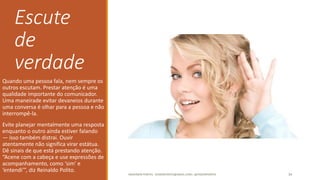 Escute
de
verdade
Quando uma pessoa fala, nem sempre os
outros escutam. Prestar atenção é uma
qualidade importante do comunicador.
Uma maneirade evitar devaneios durante
uma conversa é olhar para a pessoa e não
interrompê-la.
Evite planejar mentalmente uma resposta
enquanto o outro ainda estiver falando
— isso também distrai. Ouvir
atentamente não significa virar estátua.
Dê sinais de que está prestando atenção.
“Acene com a cabeça e use expressões de
acompanhamento, como ‘sim’ e
‘entendi’”, diz Reinaldo Polito.
ANDERSON PONTES - DISSONPONTES@GMAIL.COM | @DISSONPONTES 34
 