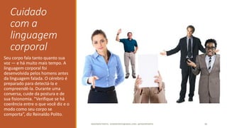 Cuidado
com a
linguagem
corporal
Seu corpo fala tanto quanto sua
voz — e há muito mais tempo. A
linguagem corporal foi
desenvolvida pelos homens antes
da linguagem falada. O cérebro é
preparado para detectá-la e
compreendê-la. Durante uma
conversa, cuide da postura e de
sua fisionomia. “Verifique se há
coerência entre o que você diz e o
modo como seu corpo se
comporta”, diz Reinaldo Polito.
ANDERSON PONTES - DISSONPONTES@GMAIL.COM | @DISSONPONTES 36
 
