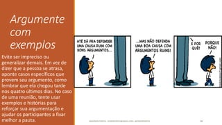 Argumente
com
exemplos
Evite ser impreciso ou
generalizar demais. Em vez de
dizer que a pessoa se atrasa,
aponte casos específicos que
provem seu argumento, como
lembrar que ela chegou tarde
nos quatro últimos dias. No caso
de uma reunião, tente usar
exemplos e histórias para
reforçar sua argumentação e
ajudar os participantes a fixar
melhor a pauta. ANDERSON PONTES - DISSONPONTES@GMAIL.COM | @DISSONPONTES 38
 