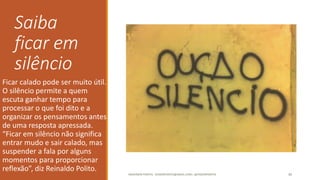 Saiba
ficar em
silêncio
Ficar calado pode ser muito útil.
O silêncio permite a quem
escuta ganhar tempo para
processar o que foi dito e a
organizar os pensamentos antes
de uma resposta apressada.
“Ficar em silêncio não significa
entrar mudo e sair calado, mas
suspender a fala por alguns
momentos para proporcionar
reflexão”, diz Reinaldo Polito.
ANDERSON PONTES - DISSONPONTES@GMAIL.COM | @DISSONPONTES 40
 