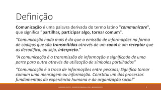Definição
Comunicação é uma palavra derivada do termo latino "communicare",
que significa "partilhar, participar algo, tornar comum".
“Comunicação nada mais é do que a emissão de informações na forma
de códigos que são transmitidas através de um canal a um receptor que
as decodifica, ou seja, interpreta.”
“A comunicação é a transmissão de informação e significado de uma
parte para outra através da utilização de símbolos partilhados”
“Comunicação é a troca de informações entre pessoas; Significa tornar
comum uma mensagem ou informação. Constitui um dos processos
fundamentais da experiência humana e da organização social”
ANDERSON PONTES - DISSONPONTES@GMAIL.COM | @DISSONPONTES 5
 
