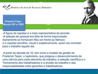 Histórico da área de Recursos Humanos Primeira Fase:Século XIX a 1920-A figura do capataz é a mais representativa do período. A seleção de pessoal era feita de forma improvisada: diariamente se formavam filas em frente as fábricas e o capataz escolhia, visual e subjetivamente, quem iria contratar para o trabalho aquele dia.-A partir da década de 10, tem início o modelo de gestão de Frederick Taylor, o taylorismo, que pregava o desenvolvimento de uma ciência para cada elemento do trabalho; a seleção científica e o Treinamento dos trabalhadores e a divisão do trabalho e das responsabilidades entre gerentes e trabalhadores