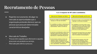Recrutamento de Pessoas
● Papel do recrutamento: divulgar no
mercado as oportunidades que a
organização pretende oferecer para as
pessoas que possuam determinadas
características desejadas.
● Mercado de Trabalho:
- Trocas entre aqueles que oferecem e aqueles
procuram um produto ou serviço.
- Marcado pela oferta e procura.
 