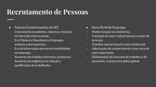 Recrutamento de Pessoas
● Fatores Condicionantes do MT:
- Crescimento econômico, natureza, inserção
no mercado internacional…
- Era Clássica e Neoclássica: Empregos
estáveis e permanentes.
- Era da Informação apresenta instabilidade
no emprego.
- Aumento do trabalho informal e autônomo.
- Aumento da exigência em relação a
qualiﬁcação do trabalhador.
● Novo Perﬁl de Emprego:
- Modernização nas indústrias.
- Transição do setor industrial para o setor de
serviços.
- Trabalho menos braçal e mais intelectual.
- Valorização do conhecimento como recurso
mais importante.
- Globalização do mercado de trabalho e da
economia, criando uma aldeia global.
 