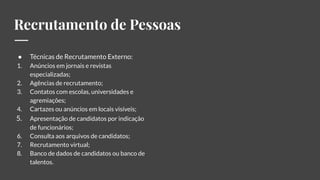 Recrutamento de Pessoas
● Técnicas de Recrutamento Externo:
1. Anúncios em jornais e revistas
especializadas;
2. Agências de recrutamento;
3. Contatos com escolas, universidades e
agremiações;
4. Cartazes ou anúncios em locais visíveis;
5. Apresentação de candidatos por indicação
de funcionários;
6. Consulta aos arquivos de candidatos;
7. Recrutamento virtual;
8. Banco de dados de candidatos ou banco de
talentos.
 