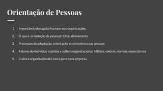 Orientação de Pessoas
1. Importância do capital humano nas organizações
2. O que é orientação de pessoas? Criar alinhamento
3. Processos de adaptação, orientação e convivência das pessoas
4. Fatores do indivíduo sujeitos a cultura organizacional: hábitos, valores, normas, expectativas
5. Cultura organizacional é única para cada empresa
 