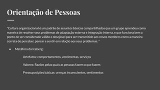 Orientação de Pessoas
“Cultura organizacional é um padrão de assuntos básicos compartilhados que um grupo aprendeu como
maneira de resolver seus problemas de adaptação externa e integração interna, e que funciona bem a
ponto de ser considerado válido e desejável para ser transmitido aos novos membros como a maneira
correta de perceber, pensar e sentir em relação aos seus problemas. ”
● Metáfora do Iceberg:
Artefatos: comportamentos, vestimentas, serviços
Valores: Razões pelas quais as pessoas fazem o que fazem
Pressuposições básicas: crenças inconscientes, sentimentos
 