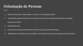 Orientação de Pessoas
1. Recursos Humanos: compreender a cultura e o clima organizacional
2. Socialização organizacional: Criar e manter envolvimento na organização (histórias, símbolos
materiais, eventos)
3. Aceitação grupal;
4. Aumento do comprometimento dos membros: aumento da produtividade
5. Métodos de socialização: processo seletivo, conteúdo do cargo, tutoria, programas de integração
 