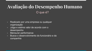 Avaliação do Desempenho Humano
O que é?
- Realizado por uma empresa ou qualquer
organização
- Julga e estima valor de acordo com o
desempenho
- Mensurar performance
- Busca o desenvolvimento do funcionário e da
companhia
 