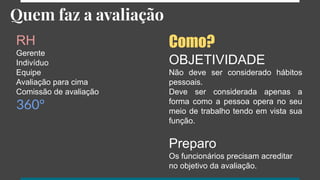 Quem faz a avaliação
RH
Gerente
Indivíduo
Equipe
Avaliação para cima
Comissão de avaliação
360°
Como?
OBJETIVIDADE
Não deve ser considerado hábitos
pessoais.
Deve ser considerada apenas a
forma como a pessoa opera no seu
meio de trabalho tendo em vista sua
função.
Preparo
Os funcionários precisam acreditar
no objetivo da avaliação.
 