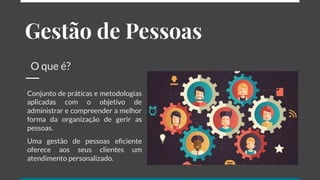 Gestão de Pessoas
O que é?
Conjunto de práticas e metodologias
aplicadas com o objetivo de
administrar e compreender a melhor
forma da organização de gerir as
pessoas.
Uma gestão de pessoas eﬁciente
oferece aos seus clientes um
atendimento personalizado.
 