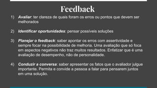 Feedback
1) Avaliar: ter clareza de quais foram os erros ou pontos que devem ser
melhorados
2) Identificar oportunidades: pensar possíveis soluções
3) Planejar o feedback: saber apontar os erros com assertividade e
sempre focar na possibilidade de melhoria. Uma avaliação que só foca
em aspectos negativos não traz muitos resultados. Enfatizar que é uma
avaliação de desempenho, não de personalidade.
4) Conduzir a conversa: saber apresentar os fatos que o avaliador julgue
importante. Permita e convide a pessoa a falar para pensarem juntos
em uma solução.
 