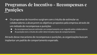 Programas de Incentivo - Recompensas e
Punições
➔ Os programas de incentivo surgiram com o intuito de estimular os
colaboradores a alcançarem os objetivos propostos pela empresa através de
um método de recompensas e punições
◆ As recompensas buscam estimular um comportamento a ser seguido pelos colaboradores
◆ As punições tem o intuito de coibir determinados tipos de comportamento
Através desse mecanismo de recompensas e punições, as organizações buscam
implantar um padrão de comportamento esperado.
 
