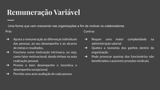 Remuneração Variável
Prós
➔ Ajusta a remuneração as diferenças individuais
das pessoas, ao seu desempenho e ao alcance
de metas e resultados.
➔ Funciona como motivação intrínseca, ou seja,
como fator motivacional, dando ênfase na auto
realização pessoal.
➔ Premia o bom desempenho e incentiva o
desempenho excepcional.
➔ Permite uma auto avaliação de cada pessoa.
Contras
➔ Requer uma maior complexidade na
administração salarial
➔ Quebra a isonomia dos ganhos dentro da
organização
➔ Pode provocar queixas dos funcionários não
beneﬁciados e possíveis pressões sindicais.
Uma forma que vem crescendo nas organizações a fim de motivar os colaboradores
 