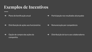 Exemplos de Incentivos
➔ Plano de boniﬁcação anual
➔ Distribuição de ações aos funcionários
➔ Opção de compra das ações da
companhia
➔ Participação nos resultados alcançados
➔ Remuneração por competência
➔ Distribuição do lucro aos colaboradores
 