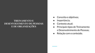 TREINAMENTO E
DESENVOLVIMENTO DE PESSOAS
E DE ORGANIZAÇÕES
● Conceito e objetivos;
● Importância;
● Contexto atual;
● Principais tipos de Treinamento
e Desenvolvimento de Pessoas;
● Relação com o conteúdo.
 