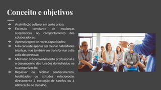 Conceito e objetivos
➔ Assimilação cultural em curto prazo;
➔ Estímulo constante de mudanças
sistemáticas no comportamento dos
colaboradores;
➔ Aprendizagem de novas capacidades;
➔ Não consiste apenas em treinar habilidades
técnicas, mas também em transformar o dia
a dia das pessoas;
➔ Melhorar o desenvolvimento proﬁssional e
o desempenho das funções do indivíduo na
sua organização;
➔ Repassar ou reciclar conhecimentos,
habilidades ou atitudes relacionadas
diretamente à execução de tarefas ou à
otimização do trabalho.
 