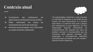 Contexto atual
➔ Crescimento dos subsistemas do
departamento de Relações Humanas (RH);
➔ Maior valorização nas etapas de
treinamento por parte das empresas;
➔ Aumento da preocupação com o bem-estar
e a saúde mental do colaborador.
“As organizações modernas e mais atuantes
no mercado já chegaram à conclusão de que
investir em seus funcionários é a maneira
mais eficaz e o caminho mais curto e seguro
para alcançarem os seus objetivos. Se uma
organização depende diretamente do
comportamento das pessoas que para ela
prestam serviços é imprescindível que ela
mantenha estas pessoas treinadas, bem
preparadas e principalmente altamente
motivadas para as tarefas que irão realizar.”
(Patrícia Rocha Cassimiro)
 