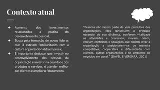 Contexto atual
“Pessoas não fazem parte da vida produtiva das
organizações. Elas constituem o princípio
essencial de sua dinâmica, conferem vitalidade
às atividades e processos, inovam, criam,
recriam contextos e situações que podem levar a
organização a posicionarem-se de maneira
competitiva, cooperativa e diferenciada com
clientes, outras organizações e no ambiente de
negócios em geral.” (DAVEL E VERGARA, 2001)
➔ Aumento dos investimentos
relacionados à prática do
desenvolvimento pessoal;
➔ Busca pela formação de novos líderes
que já estejam familiarizados com a
cultura organizacional da empresa;
➔ É importante destacar que investir no
desenvolvimento das pessoas da
organização é investir na qualidade dos
produtos e serviços, é atender melhor
aos clientes e ampliar o faturamento.
 