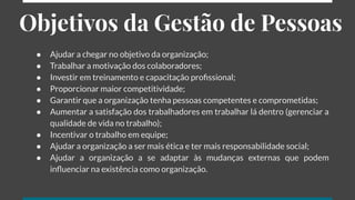 Objetivos da Gestão de Pessoas
● Ajudar a chegar no objetivo da organização;
● Trabalhar a motivação dos colaboradores;
● Investir em treinamento e capacitação proﬁssional;
● Proporcionar maior competitividade;
● Garantir que a organização tenha pessoas competentes e comprometidas;
● Aumentar a satisfação dos trabalhadores em trabalhar lá dentro (gerenciar a
qualidade de vida no trabalho);
● Incentivar o trabalho em equipe;
● Ajudar a organização a ser mais ética e ter mais responsabilidade social;
● Ajudar a organização a se adaptar às mudanças externas que podem
inﬂuenciar na existência como organização.
 