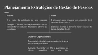 Planejamento Estratégico de Gestão de Pessoas
Missão:
É a razão da existência de uma empresa.
Exemplo: “Oferecer uma experiência incrível ao
consumidor de serviços ﬁnanceiros através da
tecnologia.”
Visão:
É a imagem que a empresa tem a respeito de si
mesma e do seu futuro.
Exemplo: “Somos o terceiro maior serviço de
banco digital do Brasil.”
Objetivos Organizacionais:
É o resultado desejado que se pretende alcançar
em um espaço de tempo.
Exemplo: “Aumentar em 5% a quantidade de
clientes atendidos em um dia.”
 