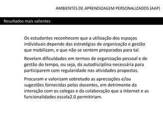 AMBIENTES DE APRENDIZAGEM PERSONALIZADOS (AAP)
Resultados mais salientes

Os estudantes reconhecem que a utilização dos espaços
individuais depende das estratégias de organização e gestão
que mobilizam, e que não se sentem preparados para tal.
Revelam dificuldades em termos de organização pessoal e de
gestão do tempo, ou seja, da autodisciplina necessária para
participarem com regularidade nas atividades propostas.
Procuram e valorizam sobretudo as apreciações e/ou
sugestões fornecidas pelos docentes, em detrimento da
interação com os colegas e da colaboração que a Internet e as
funcionalidades escola2.0 permitiriam.

 