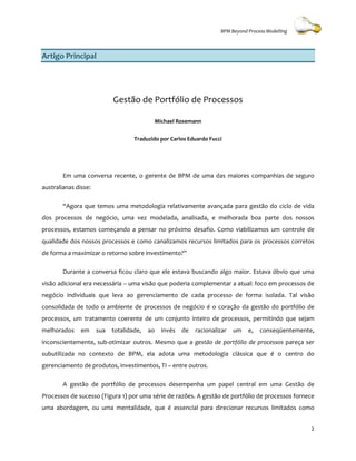 BPM Beyond Process Modelling



Artigo Principal




                            Gestão de Portfólio de Processos

                                           Michael Rosemann


                                    Traduzido por Carlos Eduardo Fucci




        Em uma conversa recente, o gerente de BPM de uma das maiores companhias de seguro
australianas disse:

        “Agora que temos uma metodologia relativamente avançada para gestão do ciclo de vida
dos processos de negócio, uma vez modelada, analisada, e melhorada boa parte dos nossos
                            a
processos, estamos começando a pensar no próximo desafio. Como viabilizamos um controle de
qualidade dos nossos processos e como canalizamos recursos limitados para os processos corretos
                                                                             processos
de forma a maximizar o retorno sobre investimento
                                     investimento?”

        Durante a conversa ficou claro que ele estava buscando algo maior. Estava óbvio que uma
                            icou
visão adicional era necessária – uma visão que poderia complementar a atual: foco em processos de
negócio individuais que leva ao gerenciamento de cada processo de forma isolada. Tal visão
consolidada de todo o ambiente de pro
                                  processos de negócio é o coração da gestão do portfólio de
processos, um tratamento coerente de um conjunto inteiro de processos, permitindo que sejam
         ,
melhorados     em     sua   totalidade,   ao   invés   de   racionalizar   um   e,   conseqüentemente,
inconscientemente, sub-otimizar outros. Mesmo que a gestão de portfólio de processos pareça ser
                       otimizar
subutilizada no contexto de BPM, ela adota uma metodologia clássica que é o centro do
gerenciamento de produtos, investimentos, TI – entre outros.

        A gestão de portfólio de processos desempenha um papel central em uma Gestão de
                                                                          um
Processos de sucesso (Figura 1) por uma série de razões. A gestão de portfólio de processos fornece
uma abordagem, ou uma mentalidade, que é essencial para direcionar recursos limitados como
                        ntalidade,


                                                                                                     2
 