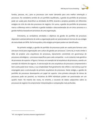 BPM Beyond Process Modelling



fundos, pessoas, etc., para os processos com maior demanda para uma melhor orientação a
processos. No verdadeiro sentido de um portfólio equilibrado, a gestão de portfólio de processos
pode ser usada para diversificar as atividades de BPM, levando a projetos paralelos em diferentes
estágios do ciclo de vida dos processos de negócio. Em suma, a gestão do portfólio de processos
marca a diferença entre a melhor e gestão isoladas e descoordenadas de um único processo e a
                          melhoria
gestão holística baseada em processos de uma organização.

           Entretanto, as verdadeiras atividades e objetivos da gestão de portfólio de processos
dependem substancialmente de onde a organização pode ser posicionada em termos do seu estágio
de maturidade em BPM. De forma prática, três estágios principais podem ser identificados.

           No primeiro estágio, a gestão de portfólio de processos pode ser usada para fornecer uma
                                                                                  p
estrutura inicial para organizações sem cultura de gestão por processos1. Como tal, é muito similar à
idéia de projetar uma arquitetura de processos, tipicamente consistindo em governança de
processos estratégicos – processos específicos p
                                               para cada companhia – e um conjunto mais genérico
de processos de suporte. A Figura 2 fornece um exemplo de tal arquitetura de processos, usando um
exemplo da indústria de seguros. A estruturação de uma arquitetura de processos compreensível e
bem aceita pode levar meses, e sua simplicidade final geralmente não reflete o real esforço que foi
empregado para a estruturação da primeira arquitetura de processos. Neste estágio, a gestão de
portfólio de processos desempenha um papel de suporte. Uma primeira alocação de donos de
processos pode ser possível, ou iniciativas de BPM individuais podem ser posicionadas em um
quadro maior. Na maioria das vezes, no entanto, a escassez de dados subjacentes sobre os
processos de negócio irá comprometer interpretações e comparações mais profundas.
                                     interpretações




1
    NT : do original: “process-unaware organizations”
                               unaware

                                                                                                   3
 