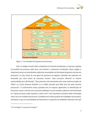 BPM Beyond Process Modelling




           Figura 2 – Um exemplo de arquitetura de processos

           Este é o estágio no qual muitas companhias se encontram atualmente, e é aqui que a gestão
                                    muitas
do portfólio de processos pode fazer uma primeira e substancial contribuição. Nesse estágio, é
importante extrair um entendimento sólido das necessidades de informação de gestores de diversos
processos3, ou seja, donos de uma gama de processos de negócios. Questões que poderiam ser
levantadas por esses donos de processos incluem: “Que processos oferecem as maiores
oportunidades para off-shoring?”, “Que processos são importantes para nosso próximo projeto de
                              ?”,      processos
CRM?”, ou “Como devemos distribuir os $1 milhão alocados para BPM este ano pelos diversos
processos?”. O conhecimento dessas questões terá um impacto significativo na identificação de
processos cruciais e a forma com a qual são modelados. Se, por exemplo, a gerência está interessada
em “Quais processos estão expostos a maior risco?” será claramente necessário obter informação
sobre risco nos modelos de processos. O problema em muitos projetos de modelagem de processos,
entretanto, é que as funcionalidades da ferramenta e o expertise do modelador importam mais que



3
    NT: do original: “crossprocess managers”
                      crossprocess

                                                                                                  5
 