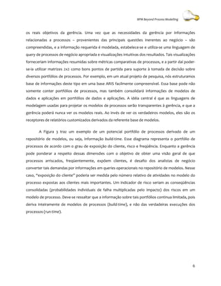 BPM Beyond Process Modelling



os reais objetivos da gerência. Uma vez que as necessidades da gerência por informações
relacionadas a processos – provenientes das principais questões inerentes ao negócio – são
compreendidas, e a informação requerida é modelada, estabelece-se e utiliza-se uma linguagem de
query de processos de negócio apropriada e visualizações intuitivas dos resultados. Tais visualizações
                                                    ções
forneceriam informações resumida sobre métricas comparativas de processos, e a partir daí poder-
                        resumidas
se-ia utilizar matrizes 2x2 como bons pontos de partida para suporte à tomada de decisão sobre
diversos portfólios de processos. Por exemplo, em um atual projeto de pesquisa, nós estruturamos
                                .
base de informações deste tipo em uma base ARIS facilmente compreensível. Essa base pode não
somente conter portfólios de processos mas também consolidará informações de modelos de
                             processos,                               ões
dados e aplicações em portfólios de dados e aplicações. A idéia central é que as linguagens de
modelagem usadas para projetar os modelos de processos serão transparentes à gerência, e que a
gerência poderá nunca ver os modelos reais. Ao invés de ver os verdadeiros modelos, eles são os
receptores de relatórios customizados derivados da referente base de modelos.

       A Figura 3 traz um exemplo de um potencial portfólio de processos derivado de um
repositório de modelos, ou seja, informação build-time. Esse diagrama representa o portfólio de
processos de acordo com o grau de exposição do cliente, risco e freqüência. Enquan a gerência
                                                                            Enquanto
pode ponderar a respeito dessas dimensões com o objetivo de obter uma visão geral de que
processos arriscados, freqüentemente, expõem clientes, é desafio dos analistas de negócio
converter tais demandas por informações em queries operacionais no repositório de modelos. Nesse
                                                                                  modelos
caso, “exposição do cliente” poderia ser medida pelo número relativo de atividades no modelo do
processo expostas aos clientes mais importantes. Um ind
                                                    indicador de risco seriam as conseqüências
consolidadas (probabilidades individuais de falha multiplicadas pelo impacto) dos riscos em um
modelo de processo. Deve-se ressaltar que a informação sobre tais portfólios continua limitada, pois
                         se
deriva inteiramente de modelos de processos (
                                            (build-time), e não das verdadeiras execuções dos
                                                       ),
processos (run-time).




                                                                                                    6
 