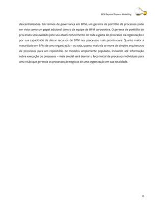 BPM Beyond Process Modelling



descentralizados. Em termos de governança em BPM, um gerente de portfólio de processos pode
ser visto como um papel adicional dentro da equipe de BPM corporativa. O gerente de portfólio de
processos será avaliado pelo seu atual conhecimento de toda a gama de processos da organização e
     ssos
por sua capacidade de alocar recursos de BPM nos processos mais promissores. Quanto maior a
maturidade em BPM de uma organização – ou seja, quanto mais ela se move de simples arquiteturas
de processos para um repositório de modelos amplamente populado, incluindo até informação
                                                       populado,
sobre execução de processos – mais crucial será desviar o foco inicial de processos individuais para
uma visão que gerencia os processos de negócio de uma organização em sua totalidade.
                                       negócio




                                                                                                  8
 