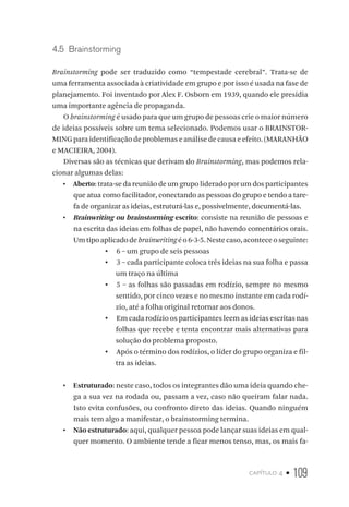 capítulo 4 • 109
4.5  Brainstorming
Brainstorming pode ser traduzido como “tempestade cerebral”. Trata-se de
uma ferramenta associada à criatividade em grupo e por isso é usada na fase de
planejamento. Foi inventado por Alex F. Osborn em 1939, quando ele presidia
uma importante agência de propaganda.
O brainstorming é usado para que um grupo de pessoas crie o maior número
de ideias possíveis sobre um tema selecionado. Podemos usar o BRAINSTOR-
MING para identificação de problemas e análise de causa e efeito. (MARANHÃO
e MACIEIRA, 2004).
Diversas são as técnicas que derivam do Brainstorming, mas podemos rela-
cionar algumas delas:
•  Aberto: trata-se da reunião de um grupo liderado por um dos participantes
que atua como facilitador, conectando as pessoas do grupo e tendo a tare-
fa de organizar as ideias, estruturá-las e, possivelmente, documentá-las.
•  Brainwriting ou brainstorming escrito: consiste na reunião de pessoas e
na escrita das ideias em folhas de papel, não havendo comentários orais.
Umtipoaplicadodebrainwritingéo6-3-5.Nestecaso,aconteceoseguinte:
▪▪ 6 – um grupo de seis pessoas
▪▪ 3 – cada participante coloca três ideias na sua folha e passa
um traço na última
▪▪ 5 – as folhas são passadas em rodízio, sempre no mesmo
sentido, por cinco vezes e no mesmo instante em cada rodí-
zio, até a folha original retornar aos donos.
▪▪ Em cada rodízio os participantes leem as ideias escritas nas
folhas que recebe e tenta encontrar mais alternativas para
solução do problema proposto.
▪▪ Após o término dos rodízios, o líder do grupo organiza e fil-
tra as ideias.
•  Estruturado: neste caso, todos os integrantes dão uma ideia quando che-
ga a sua vez na rodada ou, passam a vez, caso não queiram falar nada.
Isto evita confusões, ou confronto direto das ideias. Quando ninguém
mais tem algo a manifestar, o brainstorming termina.
•  Não estruturado: aqui, qualquer pessoa pode lançar suas ideias em qual-
quer momento. O ambiente tende a ficar menos tenso, mas, os mais fa-
 