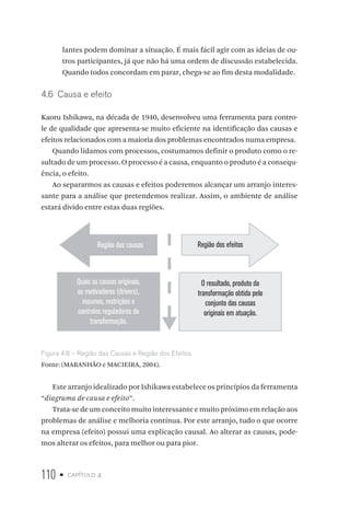110 • capítulo 4
lantes podem dominar a situação. É mais fácil agir com as ideias de ou-
tros participantes, já que não há uma ordem de discussão estabelecida.
Quando todos concordam em parar, chega-se ao fim desta modalidade.
4.6  Causa e efeito
Kaoru Ishikawa, na década de 1940, desenvolveu uma ferramenta para contro-
le de qualidade que apresenta-se muito eficiente na identificação das causas e
efeitos relacionados com a maioria dos problemas encontrados numa empresa.
Quando lidamos com processos, costumamos definir o produto como o re-
sultado de um processo. O processo é a causa, enquanto o produto é a consequ-
ência, o efeito.
Ao separarmos as causas e efeitos poderemos alcançar um arranjo interes-
sante para a análise que pretendemos realizar. Assim, o ambiente de análise
estará divido entre estas duas regiões.
Região das causas Região dos efeitos
Quais as causas originais,
os motivadores (drivers),
insumos, restrições e
controles reguladores de
transformação.
O resultado, produto da
transformação obtida pelo
conjunto das causas
originais em atuação.
Figura 4.6 – Região das Causas e Região dos Efeitos.
Fonte: (MARANHÃO e MACIEIRA, 2004).
Este arranjo idealizado por Ishikawa estabelece os princípios da ferramenta
“diagrama de causa e efeito”.
Trata-se de um conceito muito interessante e muito próximo em relação aos
problemas de análise e melhoria contínua. Por este arranjo, tudo o que ocorre
na empresa (efeito) possui uma explicação causal. Ao alterar as causas, pode-
mos alterar os efeitos, para melhor ou para pior.
 
