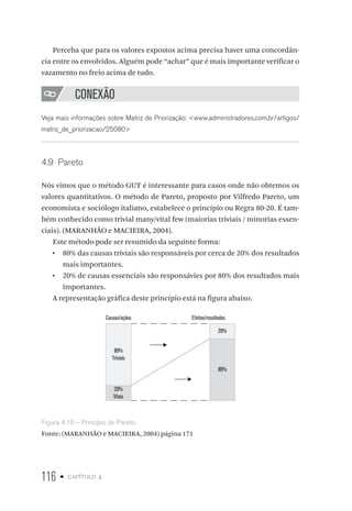 116 • capítulo 4
Perceba que para os valores expostos acima precisa haver uma concordân-
cia entre os envolvidos. Alguém pode “achar” que é mais importante verificar o
vazamento no freio acima de tudo.
CONEXÃO
Veja mais informações sobre Matriz de Priorização: www.administradores.com.br/artigos/
matriz_de_priorizacao/25080
4.9  Pareto
Nós vimos que o método GUT é interessante para casos onde não obtemos os
valores quantitativos. O método de Pareto, proposto por Vilfredo Pareto, um
economista e sociólogo italiano, estabelece o princípio ou Regra 80-20. É tam-
bém conhecido como trivial many/vital few (maiorias triviais / minorias essen-
ciais). (MARANHÃO e MACIEIRA, 2004).
Este método pode ser resumido da seguinte forma:
•  80% das causas triviais são responsáveis por cerca de 20% dos resultados
mais importantes.
•  20% de causas essenciais são responsávies por 80% dos resultados mais
importantes.
A representação gráfica deste princípio está na figura abaixo.
Causas/ações Efeitos/resultados
80%
Triviais
20%
Vitais
20%
80%
Figura 4.10 – Princípio de Pareto.
Fonte: (MARANHÃO e MACIEIRA, 2004) página 171
 