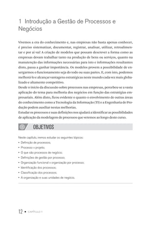 12 • capítulo 1
1  Introdução a Gestão de Processos e
Negócios
Vivemos a era do conhecimento e, nas empresas não basta apenas conhecer,
é preciso sistematizar, documentar, registrar, analisar, utilizar, retroalimen-
tar e por ai vai! A criação de modelos que possam descrever a forma como as
empresas devam trabalhar tanto na produção de bens ou serviços, quanto na
manutenção das informações necessárias para isto e informações resultantes
disto, passa a ganhar importância. Os modelos provem a possibilidade de en-
xergarmos o funcionamento seja do todo ou suas partes. E, com isto, podemos
melhorá-lo e alcançar vantagens estratégicas neste mundo cada vez mais globa-
lizado e altamente competitivo.
Desde o início da discussão sobre processos nas empresas, percebeu-se a vasta
aplicação do tema para melhoria dos negócios em função das estratégias em-
presariais. Além disto, ficou evidente o quanto o envolvimento de outras áreas
do conhecimento como a Tecnologia da Informação (TI) e a Engenharia de Pro-
dução podem auxiliar nestas melhorias.
Estudar os processos e suas definições nos ajudará a identificar as possibilidades
de aplicação da modelagem de processos que veremos ao longo deste curso.
OBJETIVOS
Neste capítulo, iremos estudar os seguintes tópicos:
•  Definição de processos;
•  Processo x projeto;
•  O que são processos de negócio;
•  Definições de gestão por processo;
•  Organização funcional x organização por processo;
•  Identificação dos processos;
•  Classificação dos processos;
•  A organização e suas unidades de negócio.
 