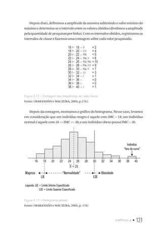 capítulo 4 • 121
Depois disto, definimos a amplitude da amostra subtraindo o valor mínimo do
máximoedetermina-seointervaloentreosvaloresobtidos(dividimosaamplitude
pelaquantidadedepesquisasporlinha).Comosintervalosobtidos,registramosos
intervalos de classe e fazemos uma contagem sobre cada valor pesquisado.
16
18
20
22
24
26
28
30
32
34
36
38
2=
=
=
=
=
=
=
=
=
=
=
=
4
5
8
10
9
7
3
1
0
0
1
18
20
22
24
26
28
30
32
34
36
38
40
Figura 4.12 – Contagem das frequências de cada classe.
Fonte: (MARANHÃO e MACIEIRA, 2004, p.176).
Depois da contagem, montamos o gráfico do histograma. Nesse caso, levamos
em consideração que um indivíduo magro é aquele com IMC  18; um indivíduo
normal é aquele com 18 = IMC = 30; e um indivíduo obeso possuí IMC  30.
Magreza “Normailidade” Obesidade
LIE LSE
Legenda: LIE = Limite Inferior Especificado
LSE = Limite Superior Especificado
16 18 20 22 24 26 28 30 32 34 36 38 40
Indivíduo
“fora da curva”
X = 25
Figura 4.13 – Histograma gerado.
Fonte: (MARANHÃO e MACIEIRA, 2004, p. 176)
 