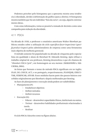 122 • capítulo 4
Podemos perceber pelo histograma que a apresenta mostra uma tendên-
cia à obesidade, devido à deformação do gráfico (para a direita). O histograma
mostra também que há um indivíduo “fora da curva”, ou seja, alguém extrema-
mente obeso.
Com estas informações, torna-se possível a tomada de decisões como uma
campanha para redução da obesidade.
4.11  PDCA
Na década de 1930, o professor e estatístico americano Walter Shewhart pu-
blicou estudos sobre a utilização do ciclo especificar-fazer-inspecionar (speci-
fy-product-inspect) pelos administradores de empresa como uma ferramenta
mais objetiva de melhoria gerencial.
O método somente foi popularizado na década de cinquenta pelo especia-
lista em qualidade e aluno de Shewhart W. Edwards Deming. Após refinar o
trabalho original de seu professor, Deming desenvolveu o que ele chamou de
“Shewhart PDCA Cycle”, em homenagem ao seu mentor. (MARANHÃO e MA-
CIEIRA, 2004).
As letras que formam o nome do método PDCA significam em no inglês:
PLAN, DO, CHECK, ACT, e no português, respectivamente, PLANEJAR, EXECU-
TAR, VERIFICAR, ATUAR. Esses módulos fazem parte dos passos básicos con-
cebidos originalmente por Shewhart e depois melhorados por Deming.
As fazes de planejamento e execução ainda podem ser subdivididas:
•  Planejamento (P):
–– Estabelecer objetivos
–– Definir métodos
–– Definir recursos
•  Execução (D):
–– Educar – desenvolver capacidades físicas, intelectuais ou outras.
–– Treinar – desenvolver habilidades profissionais relacionadas à
tarefa.
–– Realizar
O ciclo PDCA é descrito como na figura abaixo.
 