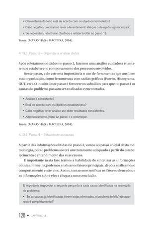128 • capítulo 4
•  O levantamento feito está de acordo com os objetivos formulados?
•  Caso negativo, precisamos rever o levantamento até que o desejado seja alcançado.
•  Se necessário, reformular objetivos e refazer (voltar ao passo 1).
Fonte: (MARANHÃO e MACIEIRA, 2004).
4.13.3  Passo 3 – Organizar e analisar dados
Após coletarmos os dados no passo 2, faremos uma análise cuidadosa e tenta-
remos estabelecer o comportamento dos processos envolvidos.
Nesse passo, é de extrema importância o uso de ferramentas que auxiliem
esta organização, como ferramentas com saídas gráficas (Pareto, Histograma,
GUT, etc). O intuito deste passo é fornecer os subsídios para que no passo 4 as
causas do problema possam ser analisadas e encontradas.
•  Análise é consistente?
•  Está de acordo com os objetivos estabelecidos?
•  Caso negativo, rever análise até obter resultados consistentes.
•  Alternativamente, voltar ao passo 1 e recomeçar.
Fonte: (MARANHÃO e MACIEIRA, 2004).
4.13.4  Passo 4 – Estabelecer as causas
A partir das informações obtidas no passo 3, vamos ao passo crucial desta me-
todologia, pois o problema só terá um tratamento adequado a partir do estabe-
lecimento e entendimento das suas causas.
É importante nesta fase termos a habilidade de sintetizar as informações
obtidas. Primeiro, podemos analisar os fatores principais, depois analisamos o
comportamento entre eles. Assim, tentaremos unificar os fatores elencados e
as informações sobre eles e chegar a uma conclusão.
É importante responder a seguinte pergunta a cada causa identificada na resolução
do problema:
•  “Se as causas já identificadas forem todas eliminadas, o problema (efeito) desapa-
recerá completamente?”
 