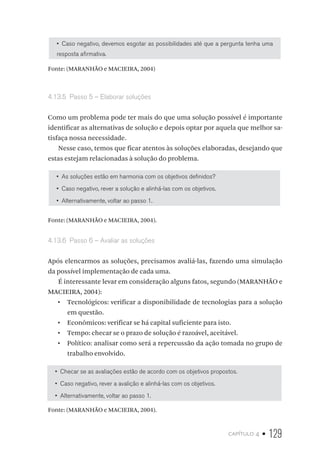 capítulo 4 • 129
•  Caso negativo, devemos esgotar as possibilidades até que a pergunta tenha uma
resposta afirmativa.
Fonte: (MARANHÃO e MACIEIRA, 2004)
4.13.5  Passo 5 – Elaborar soluções
Como um problema pode ter mais do que uma solução possível é importante
identificar as alternativas de solução e depois optar por aquela que melhor sa-
tisfaça nossa necessidade.
Nesse caso, temos que ficar atentos às soluções elaboradas, desejando que
estas estejam relacionadas à solução do problema.
•  As soluções estão em harmonia com os objetivos definidos?
•  Caso negativo, rever a solução e alinhá-las com os objetivos.
•  Alternativamente, voltar ao passo 1.
Fonte: (MARANHÃO e MACIEIRA, 2004).
4.13.6  Passo 6 – Avaliar as soluções
Após elencarmos as soluções, precisamos avaliá-las, fazendo uma simulação
da possível implementação de cada uma.
É interessante levar em consideração alguns fatos, segundo (MARANHÃO e
MACIEIRA, 2004):
•  Tecnológicos: verificar a disponibilidade de tecnologias para a solução
em questão.
•  Econômicos: verificar se há capital suficiente para isto.
•  Tempo: checar se o prazo de solução é razoável, aceitável.
•  Político: analisar como será a repercussão da ação tomada no grupo de
trabalho envolvido.
•  Checar se as avaliações estão de acordo com os objetivos propostos.
•  Caso negativo, rever a avalição e alinhá-las com os objetivos.
•  Alternativamente, voltar ao passo 1.
Fonte: (MARANHÃO e MACIEIRA, 2004).
 