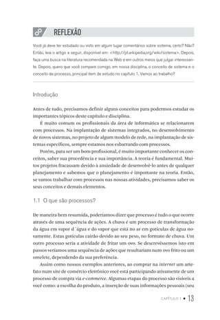 capítulo 1 • 13
REFLEXÃO
Você já deve ter estudado ou visto em algum lugar comentários sobre sistema, certo? Não?
Então, leia o artigo a seguir, disponível em: <http://pt.wikipedia.org/wiki/sistema>. Depois,
faça uma busca na literatura recomendada na Web e em outros meios que julgar interessan-
te. Depois, quero que você compare comigo, em nossa disciplina, o conceito de sistema e o
conceito de processo, principal item de estudo no capítulo 1. Vamos ao trabalho?
Introdução
Antes de tudo, precisamos definir alguns conceitos para podermos estudar os
importantes tópicos deste capítulo e disciplina.
É muito comum os profissionais da área de informática se relacionarem
com processos. Na implantação de sistemas integrados, no desenvolvimento
de novos sistemas, no projeto de algum modelo de rede, na implantação de sis-
temas específicos, sempre estamos nos esbarrando com processos.
Porém, para ser um bom profissional, é muito importante conhecer os con-
ceitos, saber sua procedência e sua importância. A teoria é fundamental. Mui-
tos projetos fracassam devido à ansiedade de desenvolvê-lo antes de qualquer
planejamento e sabemos que o planejamento é importante na teoria. Então,
se vamos trabalhar com processos nas nossas atividades, precisamos saber os
seus conceitos e demais elementos.
1.1  O que são processos?
De maneira bem resumida, poderíamos dizer que processo é tudo o que ocorre
através de uma sequência de ações. A chuva é um processo de transformação
da água em vapor d´água e do vapor que está no ar em gotículas de água no-
vamente. Estas gotículas cairão devido ao seu peso, no formato de chuva. Um
outro processo seria a atividade de fritar um ovo. Se descrevêssemos isto em
passos veríamos uma sequência de ações que resultariam num ovo frito ou um
omelete, dependendo da sua preferência.
Assim como nossos exemplos anteriores, ao comprar na internet um arte-
fato num site de comércio eletrônico você está participando ativamente de um
processo de compra via e-commerce. Algumas etapas do processo são visíveis a
você como: a escolha do produto, a inserção de suas informações pessoais (seu
 
