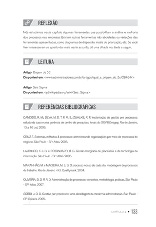 capítulo 4 • 133
REFLEXÃO
Nós estudamos neste capítulo algumas ferramentas que possibilitam a análise e melhoria
dos processos nas empresas. Existem outras ferramentas não abordadas ou variações das
ferramentas apresentadas, como diagramas de dispersão, matriz de priorização, etc. Se você
tiver interesse em se aprofundar mais neste assunto, dê uma olhada nos links a seguir.
LEITURA
Artigo: Origem do 5S
Disponível em: www.administradores.com.br/artigos/qual_a_origem_do_5s/28464/
Artigo: Seis Sigma
Disponível em: pt.wikipedia.org/wiki/Seis_Sigma
REFERÊNCIAS BIBLIOGRÁFICAS
CÂNDIDO, R. M.; SILVA, M. D. T. F. M. E.; ZUHLKE, R. F. Implantação de gestão pro processos:
estudo de caso numa gerência de centro de pesquisas. Anais do XXVIII Enegep, Rio de Janeiro,
13 a 16 out. 2008.
CRUZ, T. Sistemas, métodos  processos: administrando organizações por meio de processos de
negócio. São Paulo - SP: Atlas. 2005.
LAURINDO, F. J. B. e ROTONDARO, R. G. Gestão Integrada de processos e da tecnologia da
informação. São Paulo - SP: Atlas. 2006.
MARANHÃO, M. e MACIEIRA, M. E. B. O processo nosso de cada dia: modelagem de processos
de trabalho. Rio de Janeiro - RJ: Qualitymark. 2004.
OLIVEIRA, D. D. P. R. D. Administração de processos: conceitos, metodologia, práticas. São Paulo
- SP: Atlas. 2007.
SORDI, J. O. D. Gestão por processos: uma abordagem da moderna administração. São Paulo -
SP: Saraiva. 2005..
 