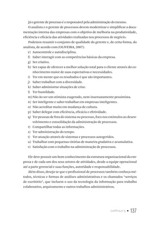 capítulo 5 • 137
Já o gerente de processo é o responsável pela administração do mesmo.
O analista e o gerente de processos devem modernizar e simplificar a docu-
mentação interna das empresas com o objetivo de melhoria na produtividade,
eficiência e eficácia das atividades realizadas nos processos de negócio.
Podemos resumir o conjunto de qualidade do gerente e, de certa forma, do
analista, de acordo com (OLIVEIRA, 2007):
e)	 Autocontrole e autodisciplina.
f)	 Saber interagir com as competências básicas da empresa.
g)	 Ser criativo.
h)	 Ser capaz de oferecer a melhor solução total para o cliente através do co-
nhecimento maior de suas expectativas e necessidades.
i)	 Ter em mente que os resultados é que são importantes.
j)	 Saber trabalhar com a diversidade.
k)	 Saber administrar situações de crise.
l)	 Ter humildade.
m)	Não ão ser um otimista exagerado, nem insensatamente pessimista.
n)	 Ser inteligente e saber trabalhar em empresas inteligentes.
o)	 Não acreditar muito em mudança de cultura.
p)	 Saber delegar com eficiência, eficácia e efetividade.
q)	 Ter pessoas de fora do sistema ou processo, foco nos estímulos ao desen-
volvimento e consolidação da administração de processos.
r)	 Compartilhar todas as informações.
s)	 Ter administração do tempo.
t)	 Ter atuação através de sistemas e processos autogeridos.
u)	 Trabalhar com pequenas vitórias de maneira gradativa e acumulativa.
v)	 Satisfação com o trabalho na administração de processos.
Ele deve possuir um bom conhecimento da estrutura organizacional da em-
presa e de cada um dos seus setores de atividades, desde a equipe operacional
até a parte gerencial e suas funções, autoridade e responsabilidade.
Além disso, deseja-se que o profissional de processos também conheça mé-
todos, técnicas e formas de análises administrativas e os chamados “serviços
de escritório”, que incluem o uso da tecnologia da informação para trabalho
colaborativo, arquivamento e outros trabalhos administrativos.
 