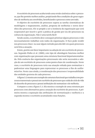 capítulo 5 • 141
O escritório de processos acaba tendo uma versão sistêmica sobre o proces-
so, que lhe permite melhor análise, propiciando-lhes condições de gerar suges-
tões de melhoria aos envolvidos, beneficiando o processo como um todo.
O objetivo do escritório de processos supera as tarefas sistemáticas de
modelagem e mapeamento, análise, proposta de melhorias e novos dese-
nhos dos processos. Ele se propõe a ser a instância da organização que será
responsável por inserir e gerir a prática de gestão por (ou de) processos na
cultura da organização. Não é uma tarefa fácil!
Sendo assim, o escritório deve conseguir priorizar alguns processos e não
necessariamente trabalhar com todos da organização. O foco pode residir
nos processos-chave ou usar algum método para decidir em quais processos
será feita a atuação.
Existe, porém um fator importante na adoção de um escritório de proces-
sos. Segundo Pinho et al. (2008), este tipo de abordagem funciona melhor
com organizações que possuam uma estrutura funcional departamentaliza-
da. Pela essência das organizações processuais não seria necessária a ado-
ção de um escritório de processos como ponto-chave de coordenação. Neste
caso, o escritório de processos teria sua atuação voltada para normatizar e
padronizar uma linguagem para representar os processos a fim de unifor-
mizá-los. Neste caso ainda, a coordenação dos processos é responsabilidade
das unidades gestoras de cada processo.
A figura 5.2 mostra um exemplo de estrutura funcional que trabalha com pro-
cessos transversais e possui um escritório de processos que cuida do ciclo de vida
do desenho de processos e possui atribuições de normatizar e de melhoria.
Compare-a com a figura 5.3. Ela mostra o exemplo de uma estrutura por
processos com alternativas para a atuação do escritório de processos. A pri-
meira mostra a separação das atribuições de normatização e melhoria e a
segunda mostra o escritório acumulando estas funções.
 