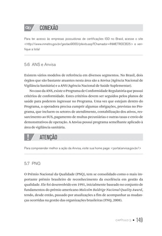 capítulo 5 • 149
CONEXÃO
Para ter acesso às empresas possuidoras de certificações ISO no Brasil, acesse o site
http://www.inmetro.gov.br/gestao9000/ptexto.asp?Chamador=INMETROCB25 e veri-
fique a lista!
5.6  ANS e Anvisa
Existem vários modelos de referência em diversos segmentos. No Brasil, dois
órgãos que são bastante atuantes nesta área são a Anvisa (Agência Nacional de
Vigilância Sanitária) e a ANS (Agência Nacional de Saúde Suplementar).
No caso da ANS, existe o Programa de Conformidade Regulatória que possui
critérios de conformidade. Estes critérios devem ser seguidos pelos planos de
saúde para poderem ingressar no Programa. Uma vez que estejam dentro do
Programa, a operadora precisa cumprir algumas obrigações, previstas no Pro-
grama, que incluem os setores de atendimento, contabilização dos ativos, res-
sarcimento ao SUS, pagamento de multas pecuniárias e outras taxas e envio de
demonstrativos de operação. A Anvisa possui programa semelhante aplicado à
área de vigilância sanitária.
ATENÇÃO
Para compreender melhor a ação da Anvisa, visite sua home page: portal.anvisa.gov.br/
5.7  PNQ
O Prêmio Nacional da Qualidade (PNQ), tem se consolidado como o mais im-
portante prêmio brasileiro de reconhecimento da excelência em gestão da
qualidade. Ele foi desenvolvido em 1991, inicialmente baseado no conjunto de
fundamentos do prêmio americano Malcolm Baldrige Nacional Quality Award,
tendo, desde então, passado por atualizações a fim de acompanhar as mudan-
ças ocorridas na gestão das organizações brasileiras (FNQ, 2008).
 